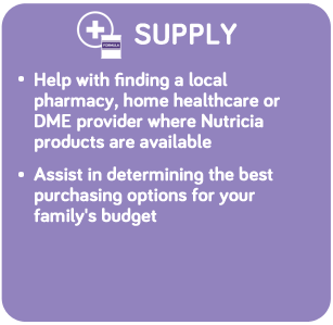 SUPPLY: Help with finding a local pharmacy, home healthcare or DME provider where Nutricia products are available. Assist in determining the best purchasing options for your family’s budget.